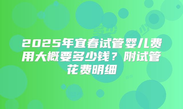 2025年宜春试管婴儿费用大概要多少钱？附试管花费明细