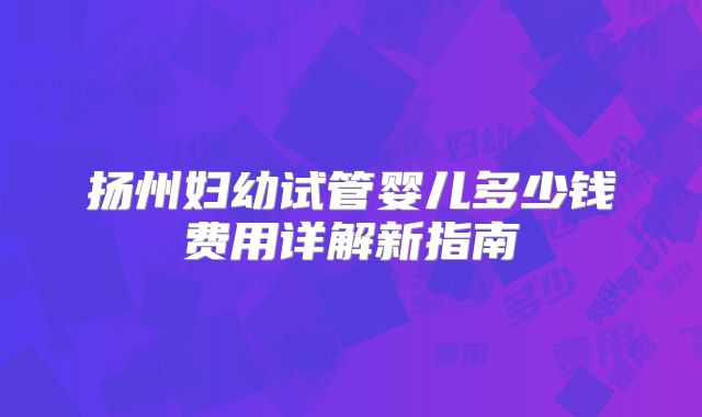 扬州妇幼试管婴儿多少钱费用详解新指南