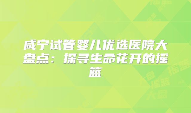 咸宁试管婴儿优选医院大盘点：探寻生命花开的摇篮