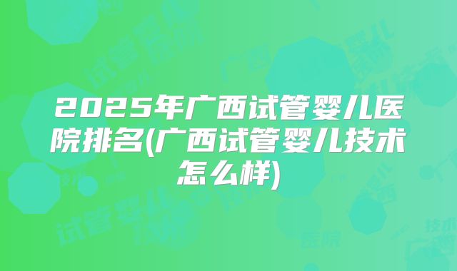 2025年广西试管婴儿医院排名(广西试管婴儿技术怎么样)