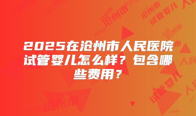 2025在沧州市人民医院试管婴儿怎么样？包含哪些费用？
