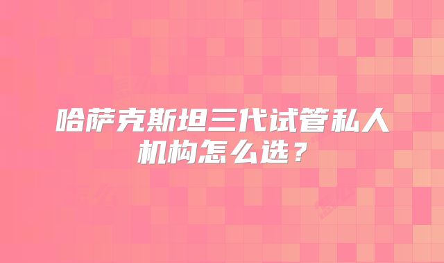 哈萨克斯坦三代试管私人机构怎么选？