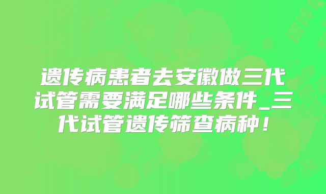 遗传病患者去安徽做三代试管需要满足哪些条件_三代试管遗传筛查病种！