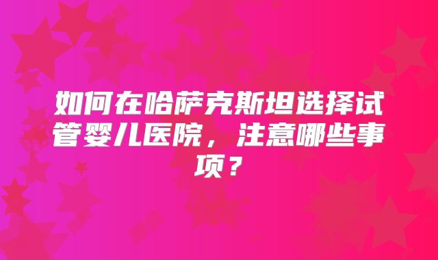 如何在哈萨克斯坦选择试管婴儿医院，注意哪些事项？