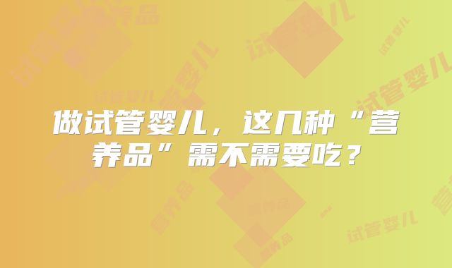 做试管婴儿，这几种“营养品”需不需要吃？