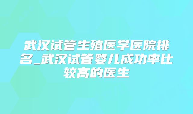 武汉试管生殖医学医院排名_武汉试管婴儿成功率比较高的医生