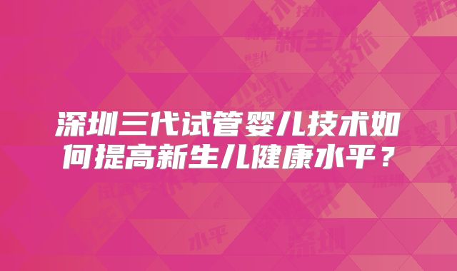 深圳三代试管婴儿技术如何提高新生儿健康水平？