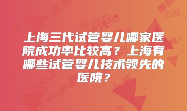 上海三代试管婴儿哪家医院成功率比较高？上海有哪些试管婴儿技术领先的医院？