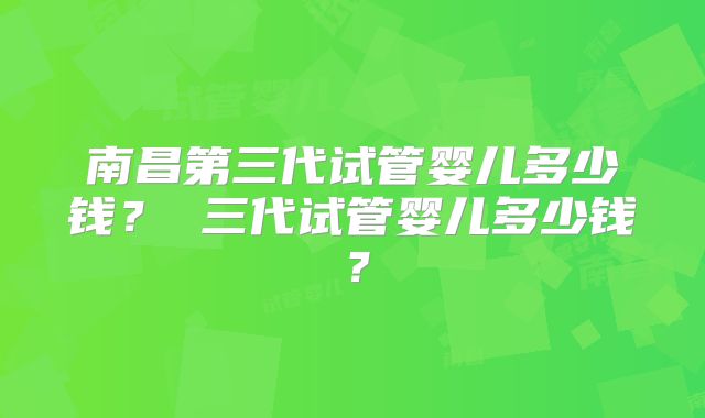 南昌第三代试管婴儿多少钱? 三代试管婴儿多少钱?