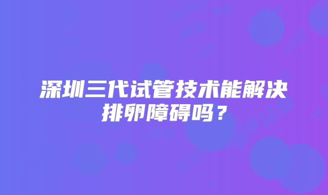 深圳三代试管技术能解决排卵障碍吗？