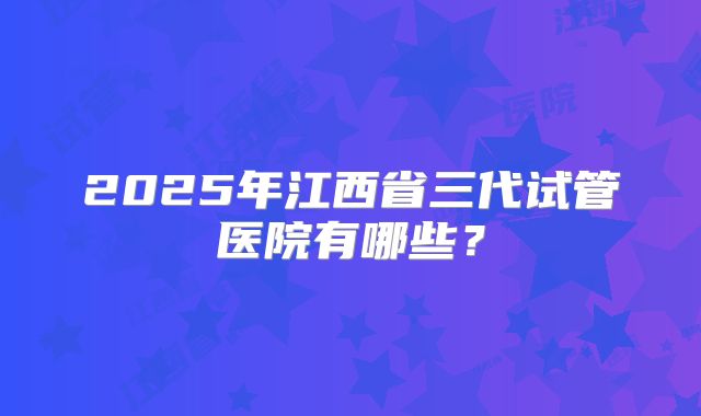 2025年江西省三代试管医院有哪些？