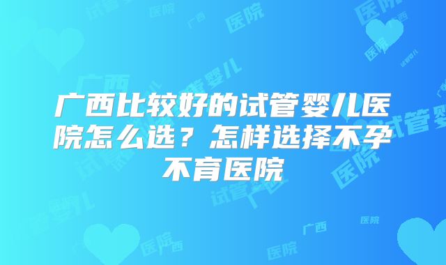 广西比较好的试管婴儿医院怎么选？怎样选择不孕不育医院