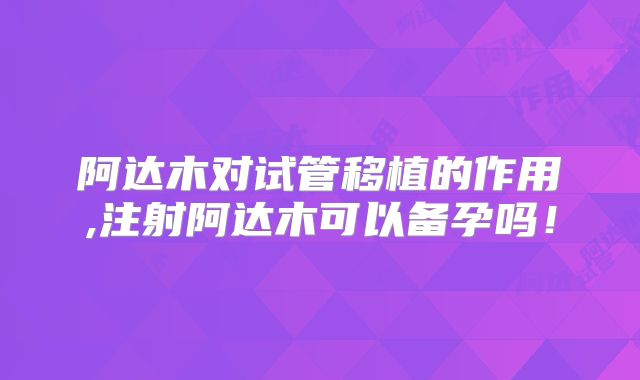 阿达木对试管移植的作用,注射阿达木可以备孕吗！