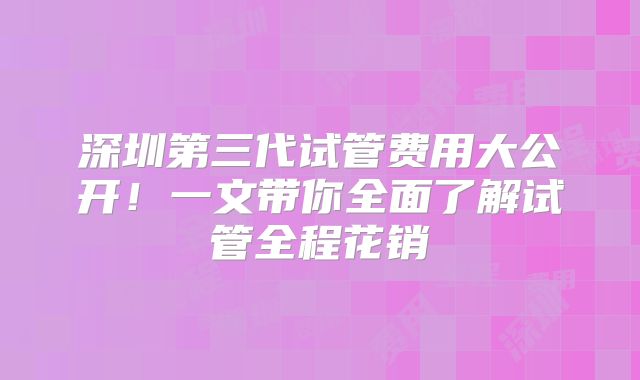 深圳第三代试管费用大公开！一文带你全面了解试管全程花销