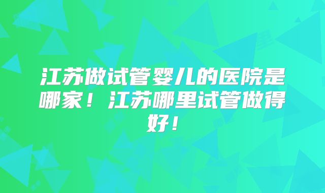 江苏做试管婴儿的医院是哪家！江苏哪里试管做得好！