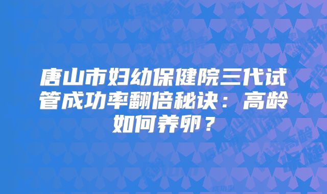 唐山市妇幼保健院三代试管成功率翻倍秘诀：高龄如何养卵？