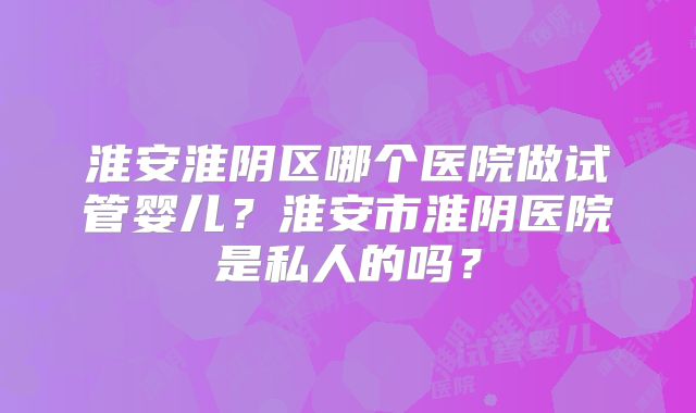 淮安淮阴区哪个医院做试管婴儿？淮安市淮阴医院是私人的吗？