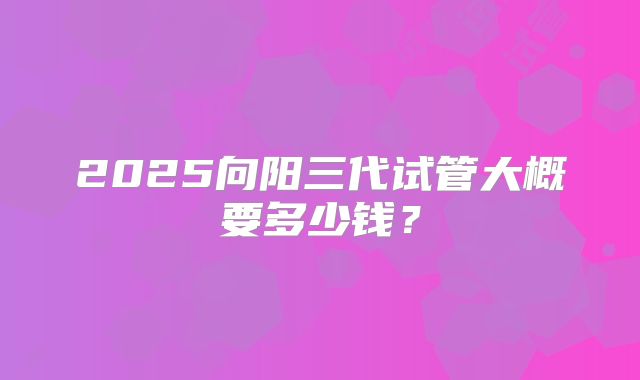 2025向阳三代试管大概要多少钱？