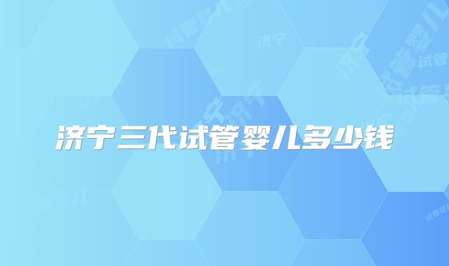 济宁三代试管婴儿多少钱