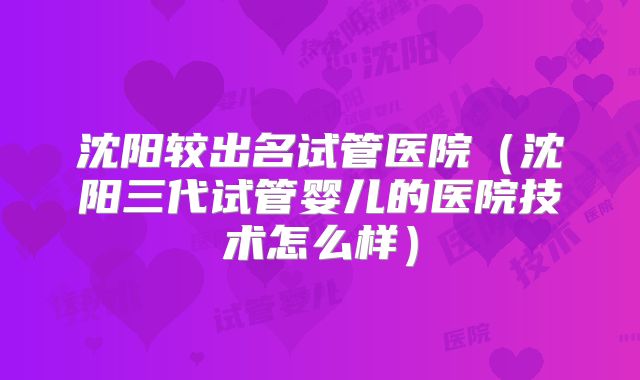 沈阳较出名试管医院（沈阳三代试管婴儿的医院技术怎么样）