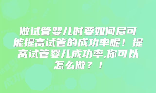 做试管婴儿时要如何尽可能提高试管的成功率呢！提高试管婴儿成功率,你可以怎么做？！
