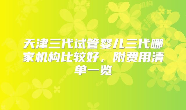 天津三代试管婴儿三代哪家机构比较好，附费用清单一览