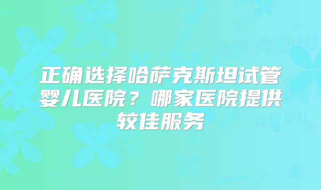 正确选择哈萨克斯坦试管婴儿医院？哪家医院提供较佳服务
