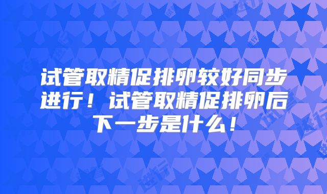 试管取精促排卵较好同步进行！试管取精促排卵后下一步是什么！