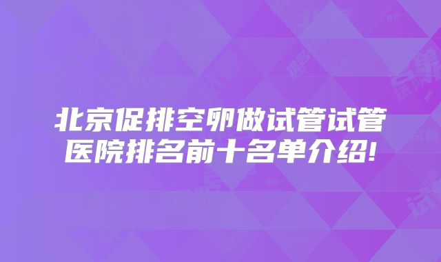 北京促排空卵做试管试管医院排名前十名单介绍!