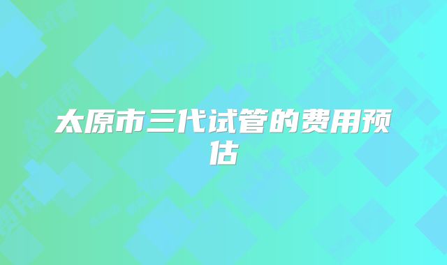 太原市三代试管的费用预估