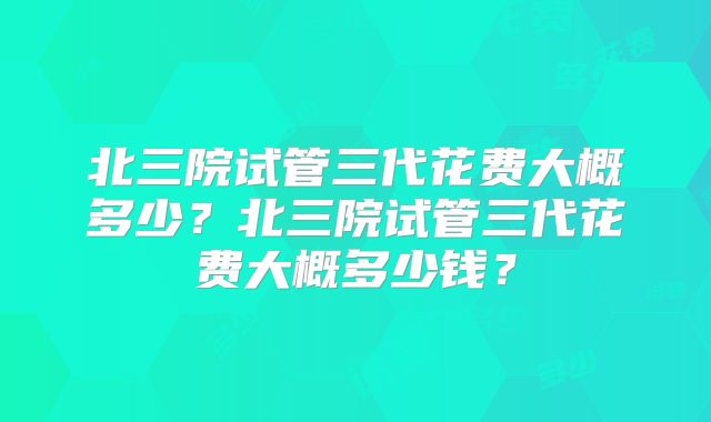 北三院试管三代花费大概多少？北三院试管三代花费大概多少钱？