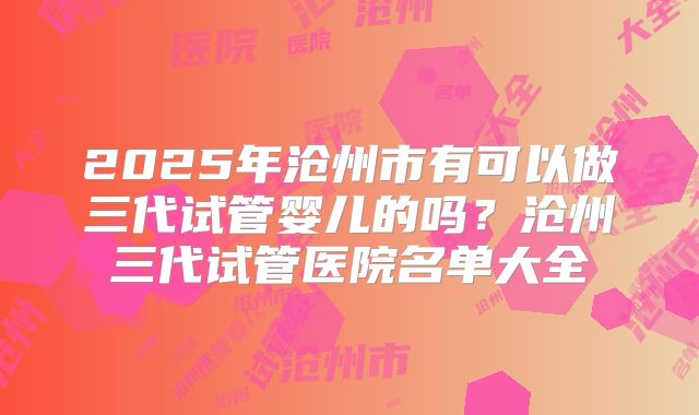 2025年沧州市有可以做三代试管婴儿的吗？沧州三代试管医院名单大全