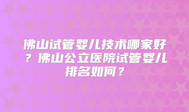 佛山试管婴儿技术哪家好？佛山公立医院试管婴儿排名如何？
