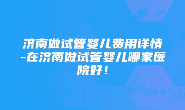 济南做试管婴儿费用详情-在济南做试管婴儿哪家医院好！