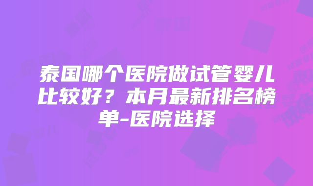 泰国哪个医院做试管婴儿比较好？本月最新排名榜单-医院选择