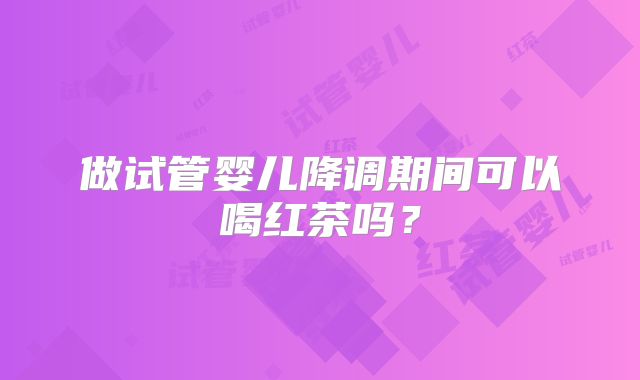 做试管婴儿降调期间可以喝红茶吗？