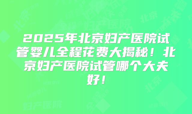 2025年北京妇产医院试管婴儿全程花费大揭秘！北京妇产医院试管哪个大夫好！