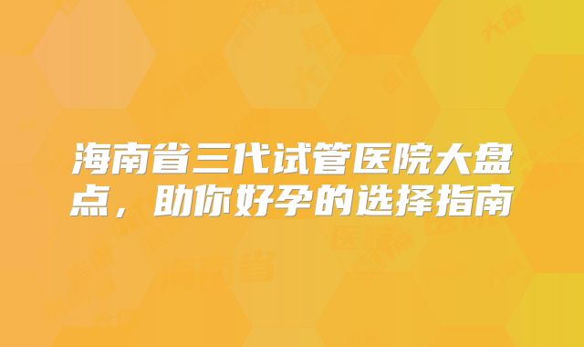 海南省三代试管医院大盘点，助你好孕的选择指南