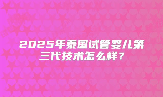 2025年泰国试管婴儿第三代技术怎么样？