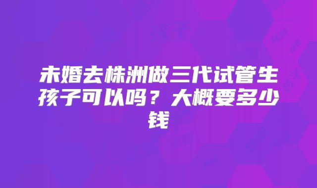 未婚去株洲做三代试管生孩子可以吗？大概要多少钱