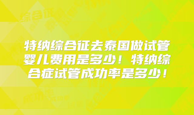 特纳综合征去泰国做试管婴儿费用是多少！特纳综合症试管成功率是多少！