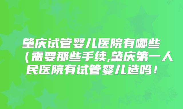 肇庆试管婴儿医院有哪些(需要那些手续,肇庆第一人民医院有试管婴儿造吗!
