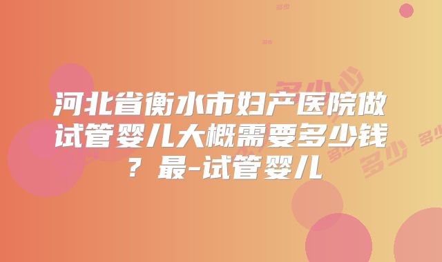 河北省衡水市妇产医院做试管婴儿大概需要多少钱？最-试管婴儿