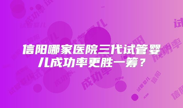 信阳哪家医院三代试管婴儿成功率更胜一筹？