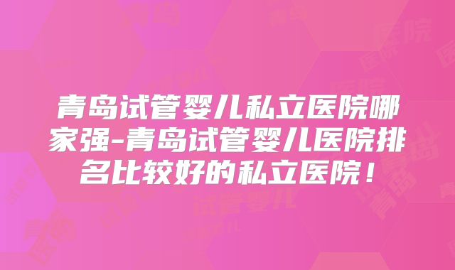 青岛试管婴儿私立医院哪家强-青岛试管婴儿医院排名比较好的私立医院！