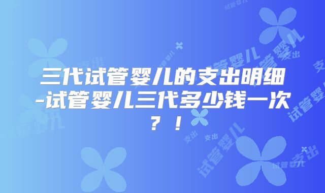 三代试管婴儿的支出明细-试管婴儿三代多少钱一次？！