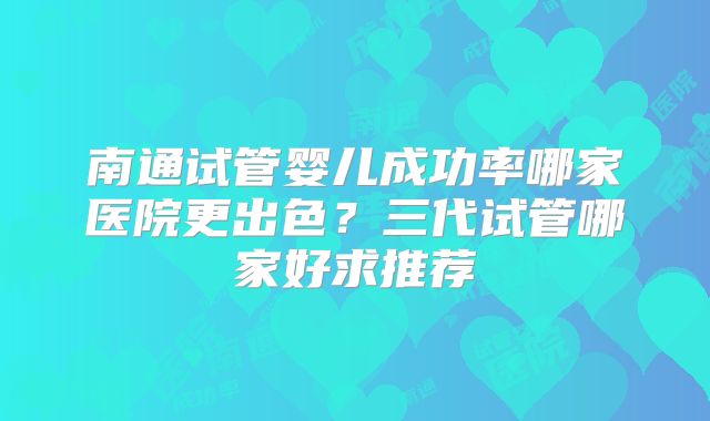 南通试管婴儿成功率哪家医院更出色？三代试管哪家好求推荐