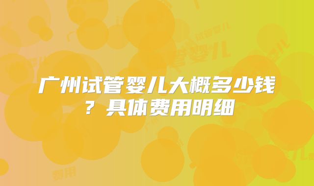 广州试管婴儿大概多少钱？具体费用明细