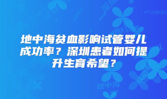 地中海贫血影响试管婴儿成功率？深圳患者如何提升生育希望？