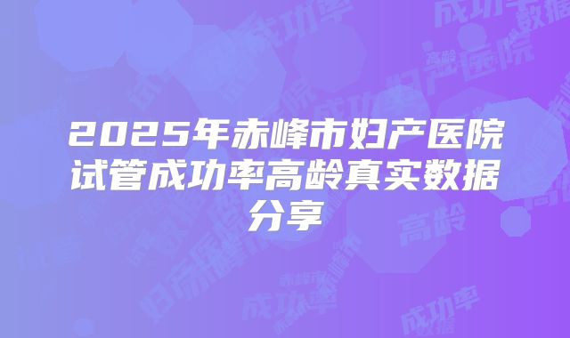 2025年赤峰市妇产医院试管成功率高龄真实数据分享